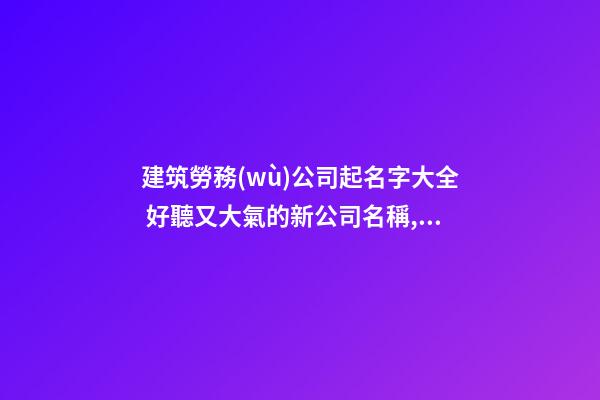建筑勞務(wù)公司起名字大全 好聽又大氣的新公司名稱,起名之家-第1張-公司起名-玄機派